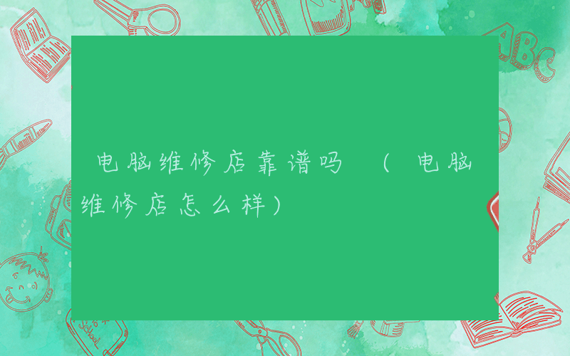 电脑维修店靠谱吗 (电脑维修店怎么样)
